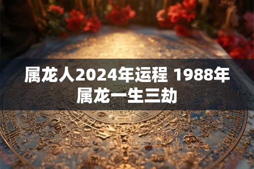 属龙人2024年运程 1988年属龙一生三劫