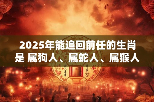 2025年能追回前任的生肖是 属狗人、属蛇人、属猴人
