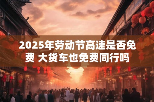 2025年劳动节高速是否免费 大货车也免费同行吗