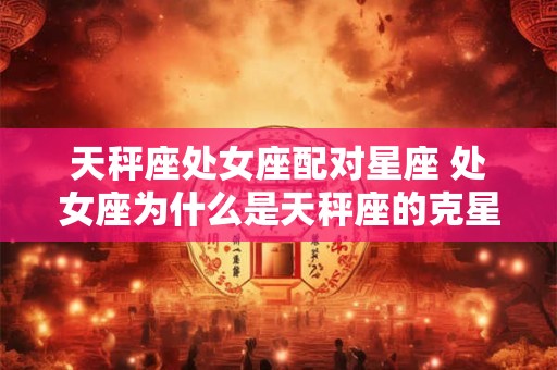 天秤座处女座配对星座 处女座为什么是天秤座的克星