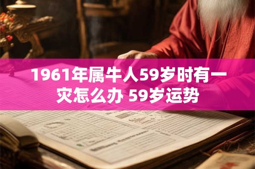 1961年属牛人59岁时有一灾怎么办 59岁运势