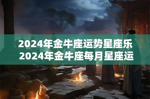 2024年金牛座运势星座乐 2024年金牛座每月星座运势查询