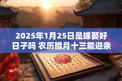 2025年1月25日是嫁娶好日子吗 农历腊月十三能迎亲吗
