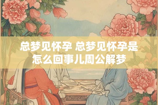 总梦见怀孕 总梦见怀孕是怎么回事儿周公解梦