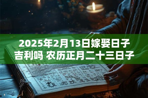 2025年2月13日嫁娶日子吉利吗 农历正月二十三日子分析
