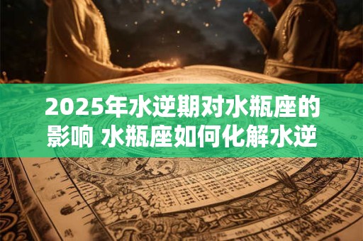 2025年水逆期对水瓶座的影响 水瓶座如何化解水逆
