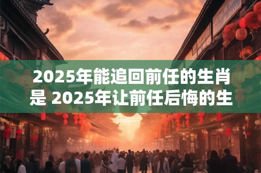2025年能追回前任的生肖是 2025年让前任后悔的生肖