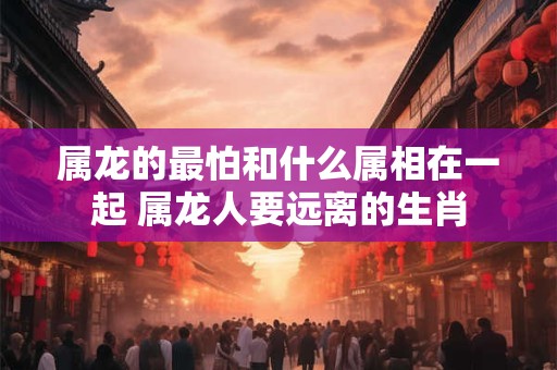 属龙的最怕和什么属相在一起 属龙人要远离的生肖