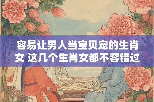 容易让男人当宝贝宠的生肖女 这几个生肖女都不容错过！
