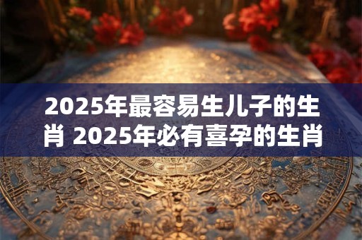 2025年最容易生儿子的生肖 2025年必有喜孕的生肖女