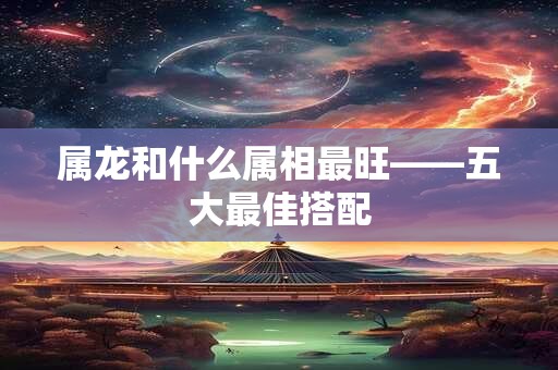 属龙和什么属相最旺——五大最佳搭配