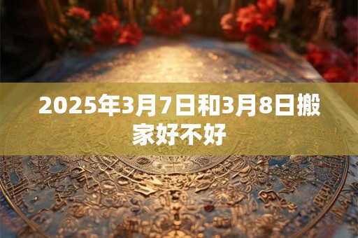 2025年3月7日和3月8日搬家好不好