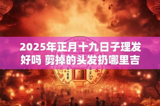 2025年正月十九日子理发好吗 剪掉的头发扔哪里吉利