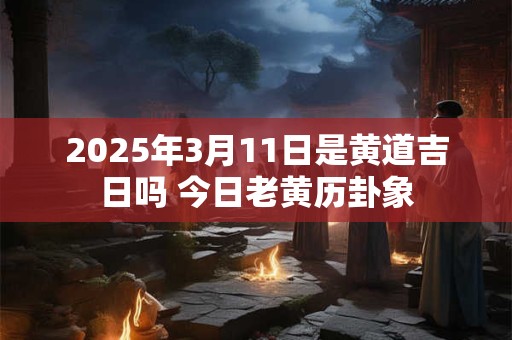 2025年3月11日是黄道吉日吗 今日老黄历卦象