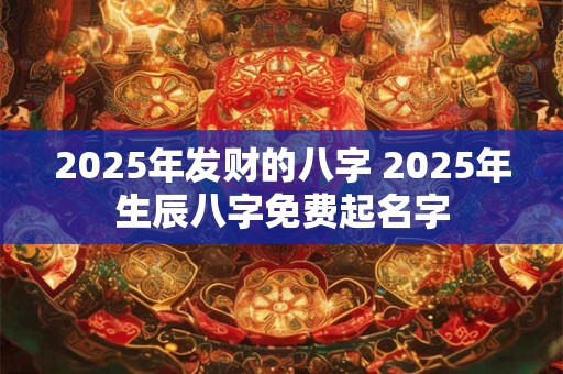 2025年发财的八字 2025年生辰八字免费起名字