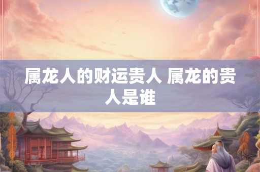 属龙人的财运贵人 属龙的贵人是谁