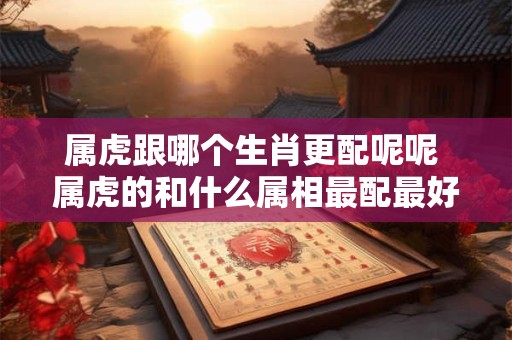 属虎跟哪个生肖更配呢呢 属虎的和什么属相最配最好呢