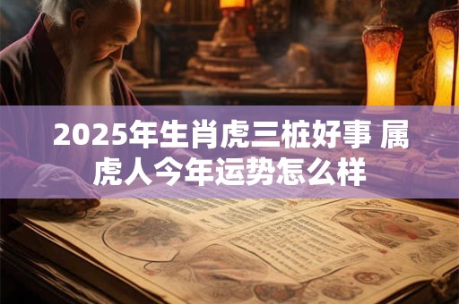 2025年生肖虎三桩好事 属虎人今年运势怎么样 2025年生肖虎三桩好事 属虎人今年运势怎么样