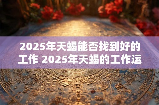 2025年天蝎能否找到好的工作 2025年天蝎的工作运势如何