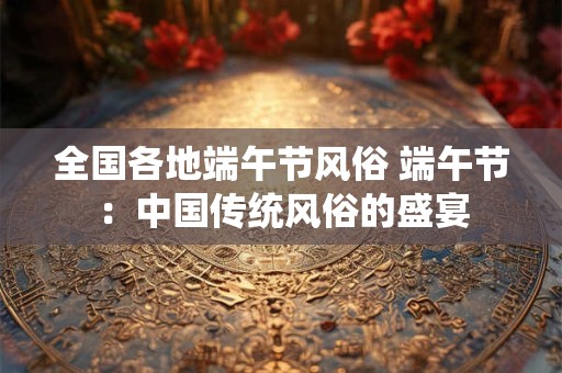 全国各地端午节风俗 端午节：中国传统风俗的盛宴