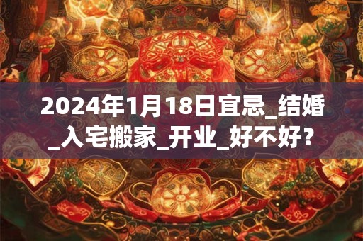 2024年1月18日宜忌_结婚_入宅搬家_开业_好不好？