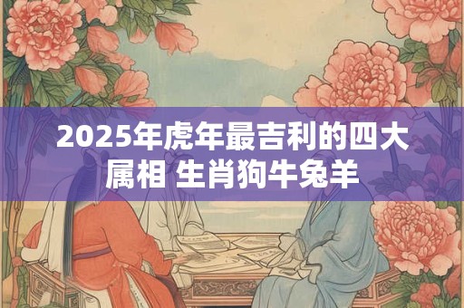 2025年虎年最吉利的四大属相 生肖狗牛兔羊