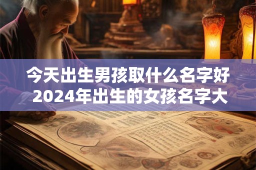 今天出生男孩取什么名字好 2024年出生的女孩名字大全