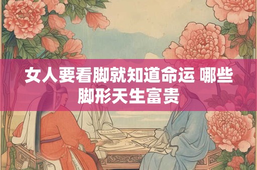 女人要看脚就知道命运 哪些脚形天生富贵