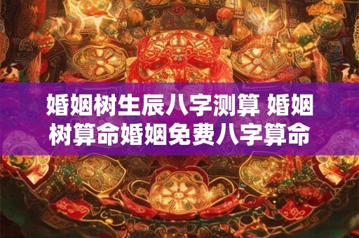 婚姻树生辰八字测算 婚姻树算命婚姻免费八字算命