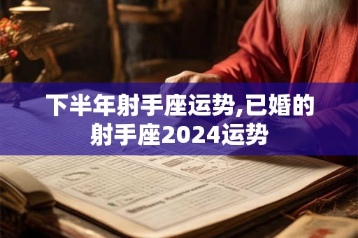 下半年射手座运势,已婚的射手座2024运势