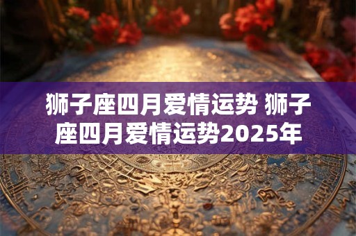 狮子座四月爱情运势 狮子座四月爱情运势2025年