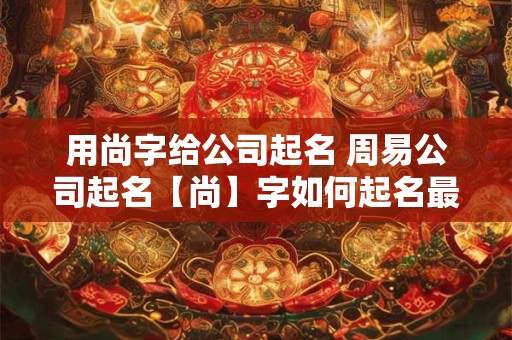 用尚字给公司起名 周易公司起名【尚】字如何起名最吉利