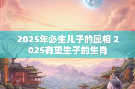 2025年必生儿子的属相 2025有望生子的生肖