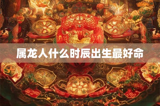 属龙人什么时辰出生最好命