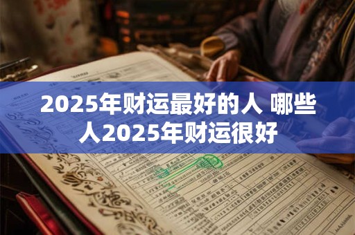 2025年财运最好的人 哪些人2025年财运很好