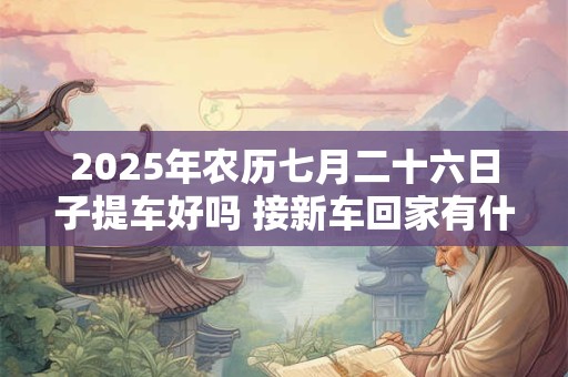 2025年农历七月二十六日子提车好吗 接新车回家有什么规矩