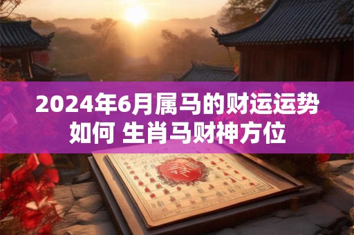 2024年6月属马的财运运势如何 生肖马财神方位