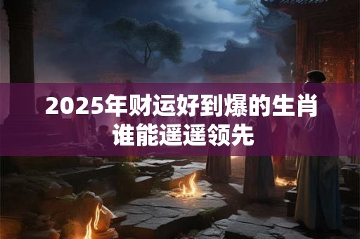 2025年财运好到爆的生肖 谁能遥遥领先