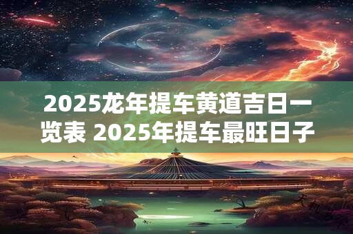 2025龙年提车黄道吉日一览表 2025年提车最旺日子老黄历