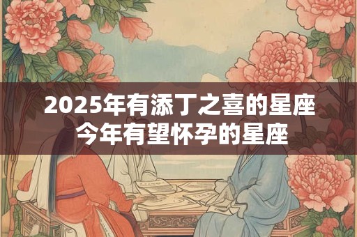 2025年有添丁之喜的星座 今年有望怀孕的星座