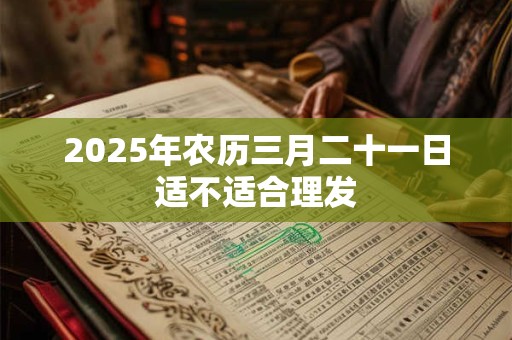 2025年农历三月二十一日适不适合理发 2025年农历三月二十一日适不适合理发