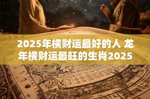2025年横财运最好的人 龙年横财运最旺的生肖2025