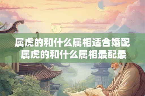 属虎的和什么属相适合婚配 属虎的和什么属相最配最合适呢