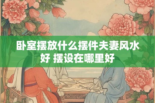 卧室摆放什么摆件夫妻风水好 摆设在哪里好