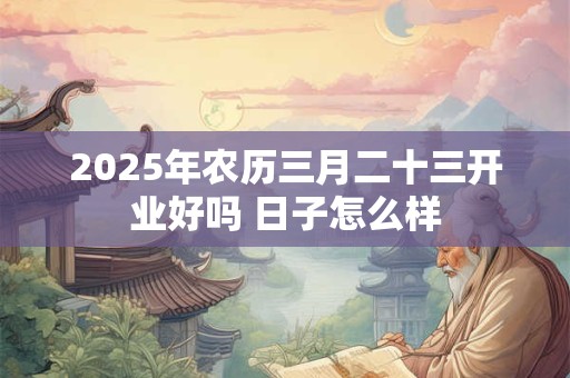 2025年农历三月二十三开业好吗 日子怎么样