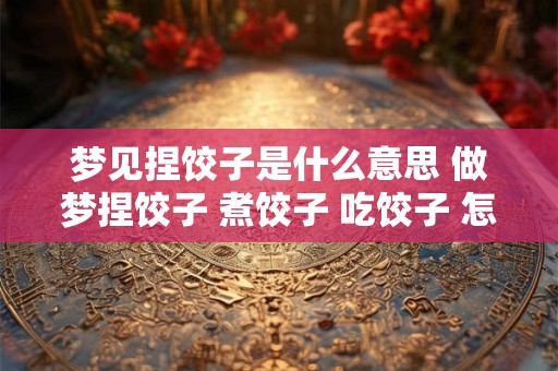 梦见捏饺子是什么意思 做梦捏饺子 煮饺子 吃饺子 怎么回事