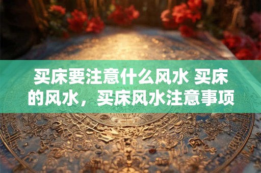 买床要注意什么风水 买床的风水，买床风水注意事项