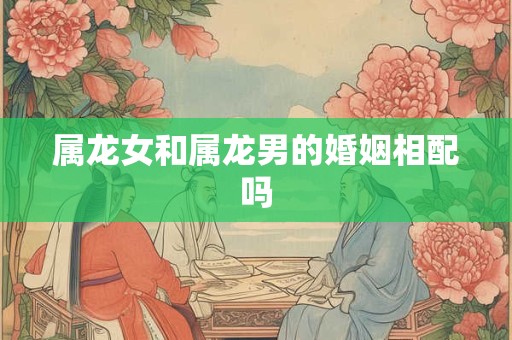 属龙女和属龙男的婚姻相配吗