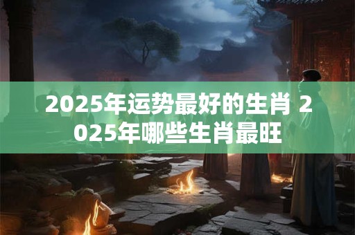 2025年运势最好的生肖 2025年哪些生肖最旺