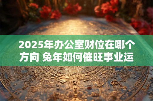 2025年办公室财位在哪个方向 兔年如何催旺事业运势